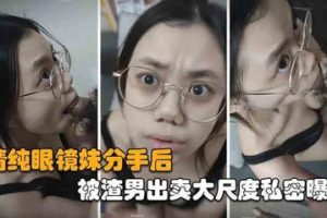自拍泄密 清纯眼镜妹被渣男出轨，分手后遭报复私密曝光 口交颜射大尺视频惨遭流出！